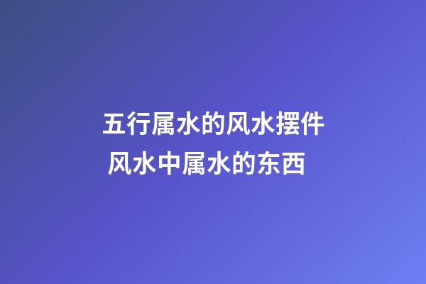 五行属水的风水摆件 风水中属水的东西
